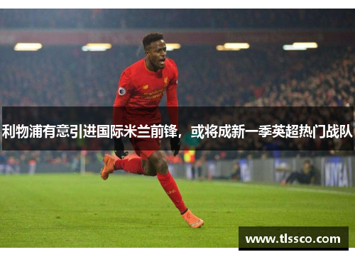 利物浦有意引进国际米兰前锋，或将成新一季英超热门战队