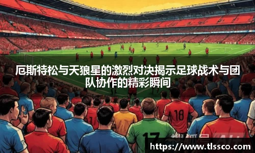 厄斯特松与天狼星的激烈对决揭示足球战术与团队协作的精彩瞬间
